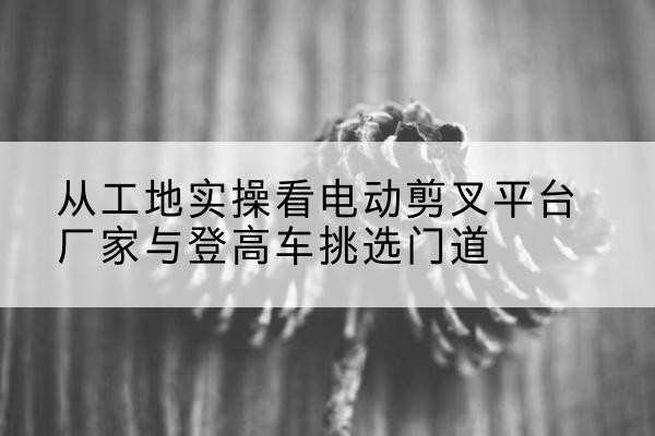 迪庆电动剪叉升降平台厂家-从工地实操看电动剪叉平台厂家与登高车挑选门道