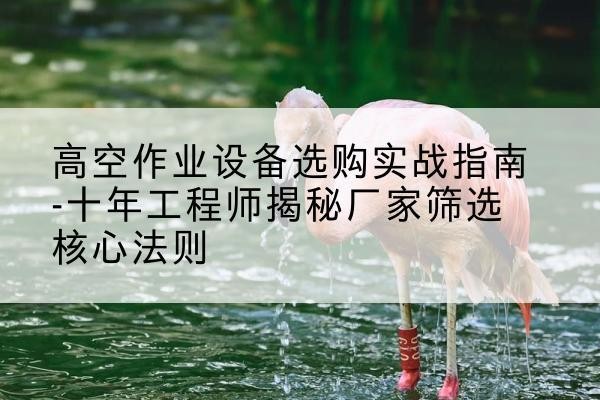 迪庆剪叉式升降机厂家-高空作业设备选购实战指南-十年工程师揭秘厂家筛选核心法则