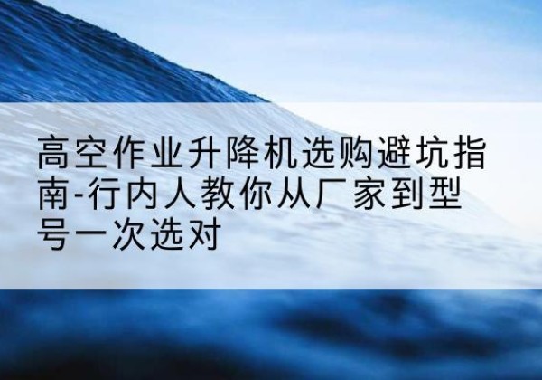 迪庆升降平台厂家-高空作业升降机选购避坑指南-行内人教你从厂家到型号一次选对