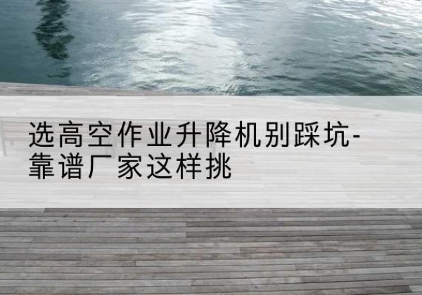 迪庆剪叉式升降机厂家-选高空作业升降机别踩坑-靠谱厂家这样挑