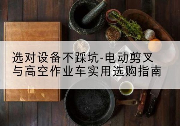 迪庆电动剪叉升降平台怎么选-选对设备不踩坑-电动剪叉与高空作业车实用选购指南