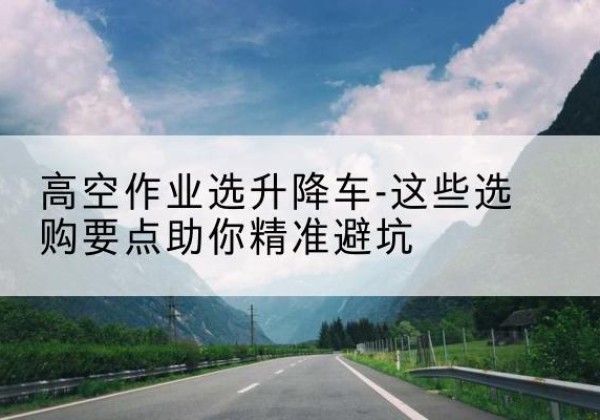 迪庆升降车厂家-高空作业选升降车-这些选购要点助你*避坑