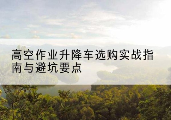迪庆升降车怎么选-高空作业升降车选购实战指南与避坑要点