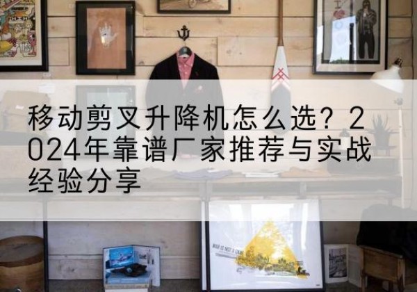 迪庆升降平台厂家推荐-移动剪叉升降机怎么选？2024年靠谱厂家推荐与实战经验分享