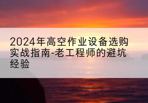 迪庆高空作业升降机厂家推荐-2024年高空作业设备选购实战指南-老工程师的避坑经验