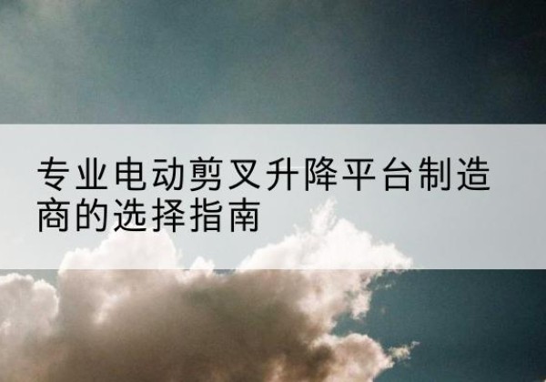 迪庆电动剪叉升降平台厂家-专业电动剪叉升降平台制造商的选择指南